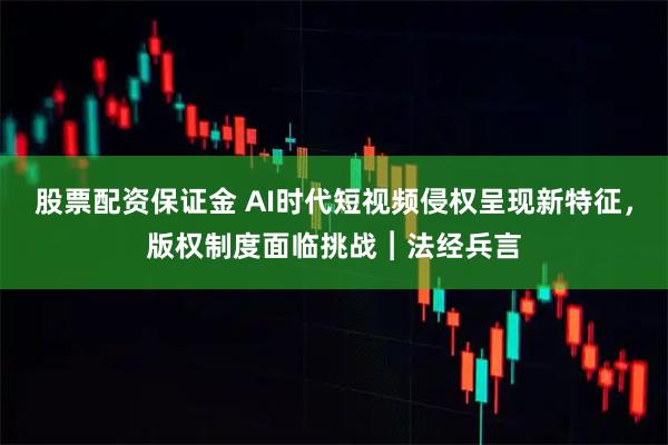 股票配资保证金 AI时代短视频侵权呈现新特征，版权制度面临挑战︱法经兵言