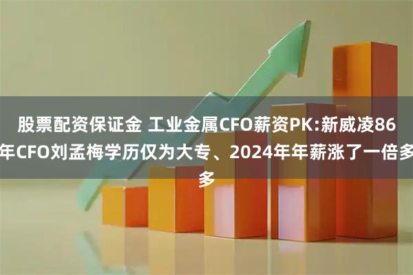 股票配资保证金 工业金属CFO薪资PK:新威凌86年CFO刘孟梅学历仅为大专、2024年年薪涨了一倍多