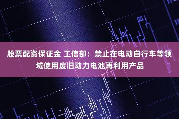 股票配资保证金 工信部：禁止在电动自行车等领域使用废旧动力电池再利用产品