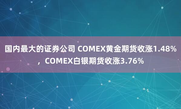 国内最大的证券公司 COMEX黄金期货收涨1.48%，COMEX白银期货收涨3.76%