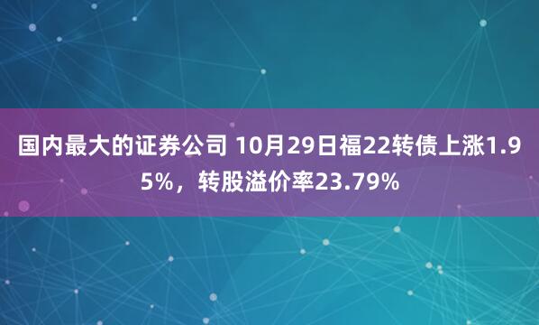 国内最大的证券公司 10月29日福22转债上涨1.95%，转股溢价率23.79%