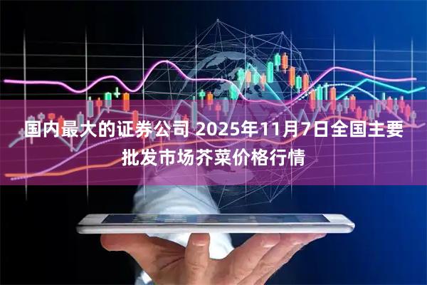 国内最大的证券公司 2025年11月7日全国主要批发市场芥菜价格行情