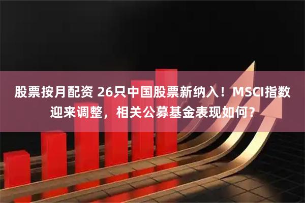 股票按月配资 26只中国股票新纳入！MSCI指数迎来调整，相关公募基金表现如何？