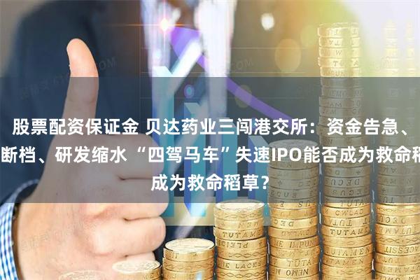 股票配资保证金 贝达药业三闯港交所：资金告急、产品断档、研发缩水 “四驾马车”失速IPO能否成为救命稻草？