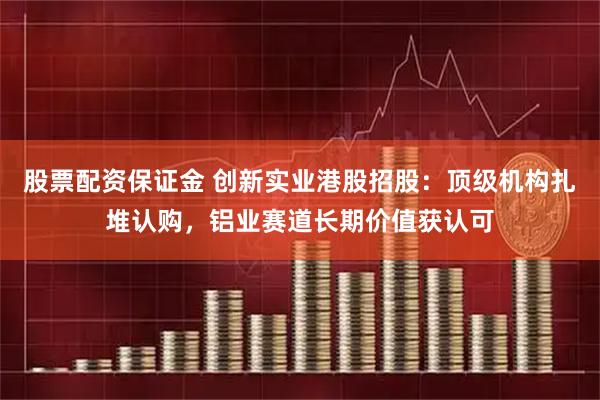 股票配资保证金 创新实业港股招股：顶级机构扎堆认购，铝业赛道长期价值获认可