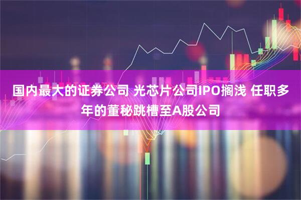 国内最大的证券公司 光芯片公司IPO搁浅 任职多年的董秘跳槽至A股公司