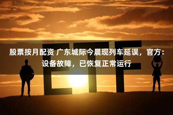 股票按月配资 广东城际今晨现列车延误，官方：设备故障，已恢复正常运行