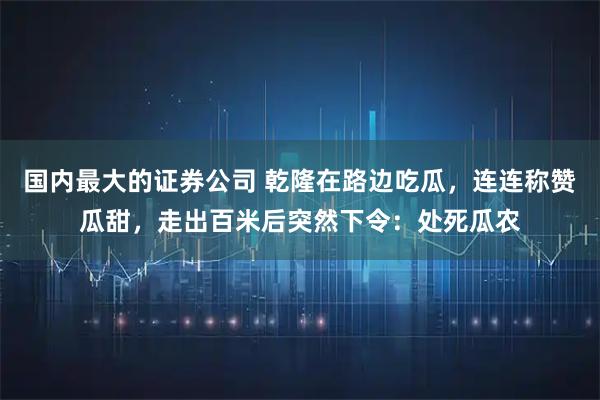 国内最大的证券公司 乾隆在路边吃瓜，连连称赞瓜甜，走出百米后突然下令：处死瓜农