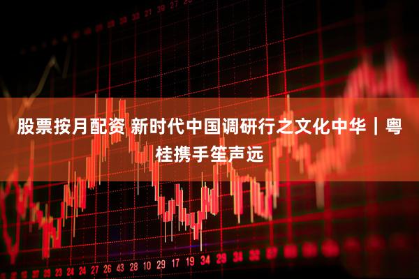 股票按月配资 新时代中国调研行之文化中华｜粤桂携手笙声远