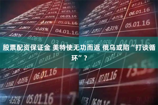股票配资保证金 美特使无功而返 俄乌或陷“打谈循环”？