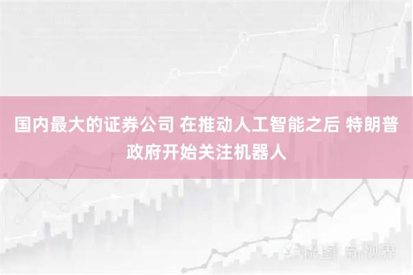 国内最大的证券公司 在推动人工智能之后 特朗普政府开始关注机器人