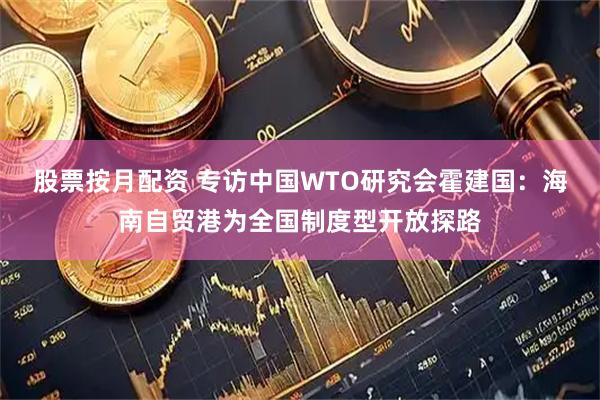 股票按月配资 专访中国WTO研究会霍建国：海南自贸港为全国制度型开放探路
