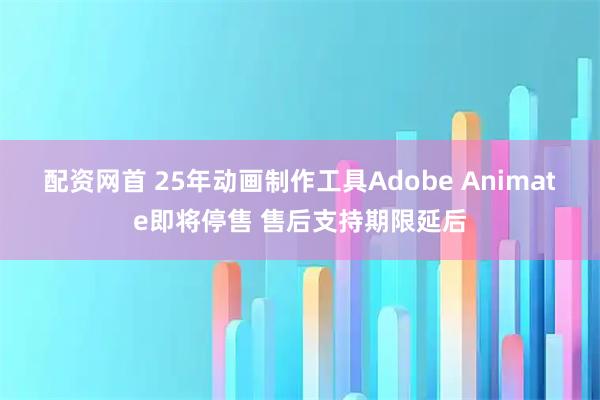 配资网首 25年动画制作工具Adobe Animate即将停售 售后支持期限延后