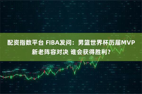 配资指数平台 FIBA发问：男篮世界杯历届MVP新老阵容对决 谁会获得胜利？
