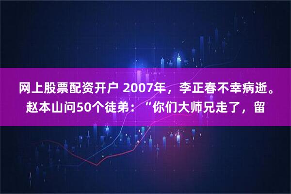 网上股票配资开户 2007年，李正春不幸病逝。赵本山问50个徒弟：“你们大师兄走了，留