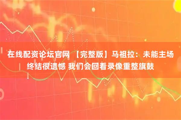 在线配资论坛官网 【完整版】马祖拉：未能主场终结很遗憾 我们会回看录像重整旗鼓