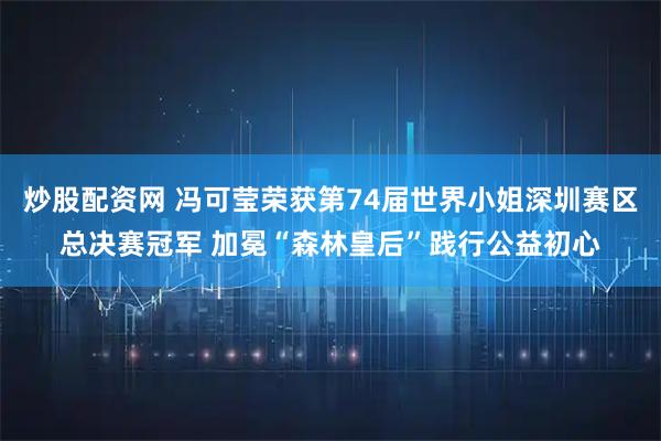 炒股配资网 冯可莹荣获第74届世界小姐深圳赛区总决赛冠军 加冕“森林皇后”践行公益初心