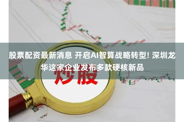 股票配资最新消息 开启AI智算战略转型! 深圳龙华这家企业发布多款硬核新品