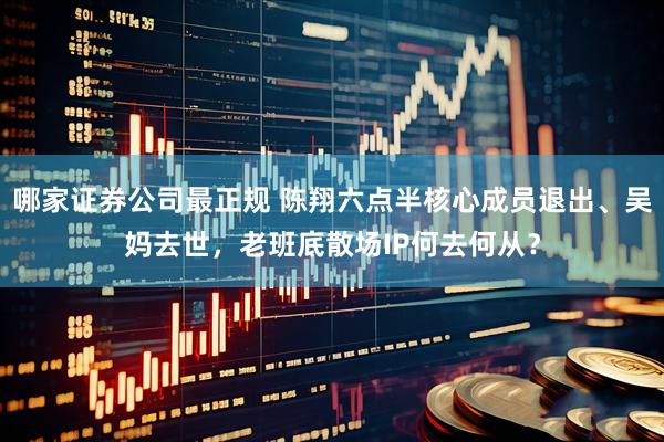 哪家证券公司最正规 陈翔六点半核心成员退出、吴妈去世，老班底散场IP何去何从？