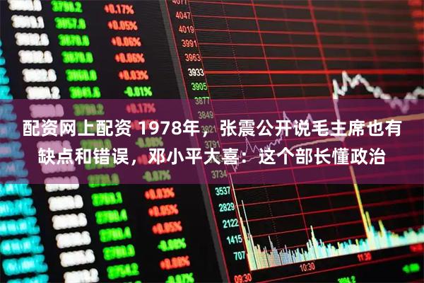 配资网上配资 1978年，张震公开说毛主席也有缺点和错误，邓小平大喜：这个部长懂政治