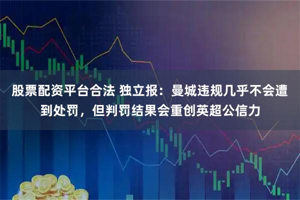股票配资平台合法 独立报：曼城违规几乎不会遭到处罚，但判罚结果会重创英超公信力