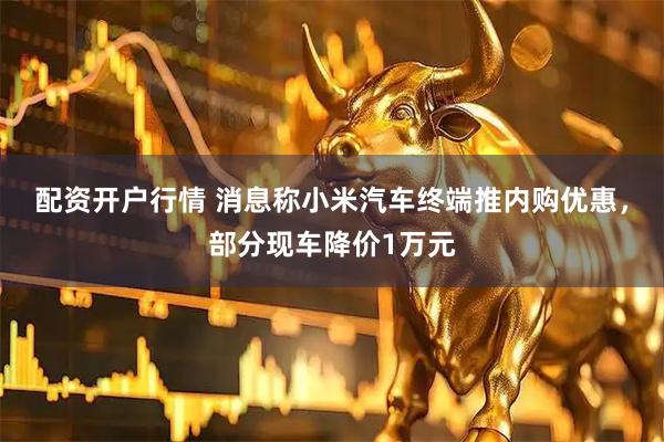 配资开户行情 消息称小米汽车终端推内购优惠，部分现车降价1万元