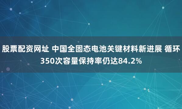 股票配资网址 中国全固态电池关键材料新进展 循环350次容量保持率仍达84.2%