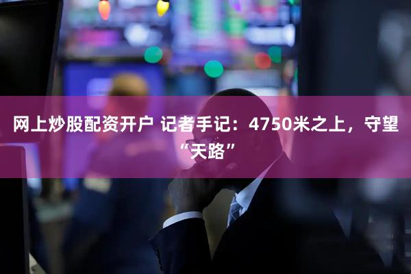 网上炒股配资开户 记者手记：4750米之上，守望“天路”