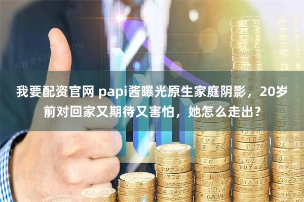 我要配资官网 papi酱曝光原生家庭阴影,20岁前对回家又期待又害怕,她怎么走出?