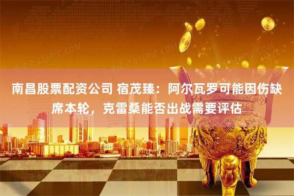 南昌股票配资公司 宿茂臻：阿尔瓦罗可能因伤缺席本轮，克雷桑能否出战需要评估