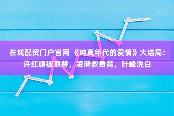 在线配资门户官网 《纯真年代的爱情》大结局:许红旗被顶替,凌漪救费霓,叶峰洗白