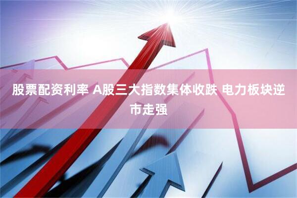 股票配资利率 A股三大指数集体收跌 电力板块逆市走强