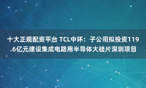 十大正规配资平台 TCL中环：子公司拟投资119.6亿元建设集成电路用半导体大硅片深圳项目