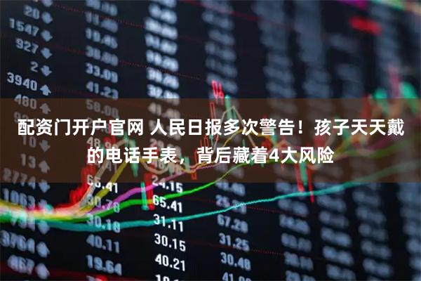 配资门开户官网 人民日报多次警告！孩子天天戴的电话手表，背后藏着4大风险