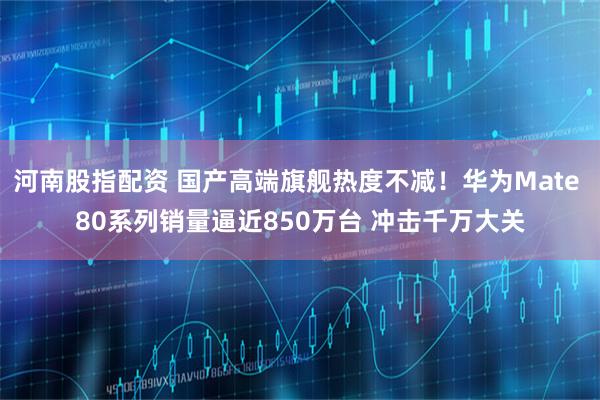 河南股指配资 国产高端旗舰热度不减！华为Mate 80系列销量逼近850万台 冲击千万大关