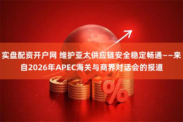 实盘配资开户网 维护亚太供应链安全稳定畅通——来自2026年APEC海关与商界对话会的报道