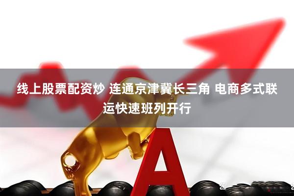线上股票配资炒 连通京津冀长三角 电商多式联运快速班列开行