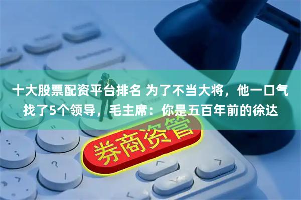 十大股票配资平台排名 为了不当大将，他一口气找了5个领导，毛主席：你是五百年前的徐达