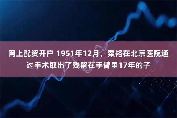 网上配资开户 1951年12月，粟裕在北京医院通过手术取出了残留在手臂里17年的子