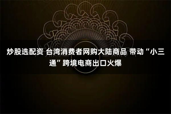 炒股选配资 台湾消费者网购大陆商品 带动“小三通”跨境电商出口火爆