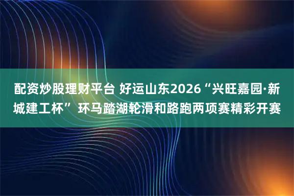 配资炒股理财平台 好运山东2026“兴旺嘉园·新城建工杯” 环马踏湖轮滑和路跑两项赛精彩开赛