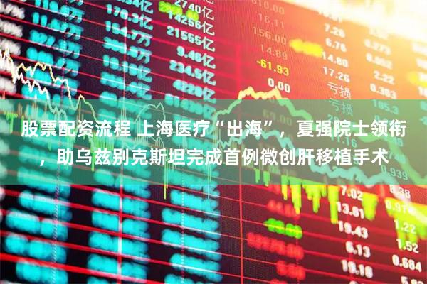 股票配资流程 上海医疗“出海”,夏强院士领衔,助乌兹别克斯坦完成首例微创肝移植手术